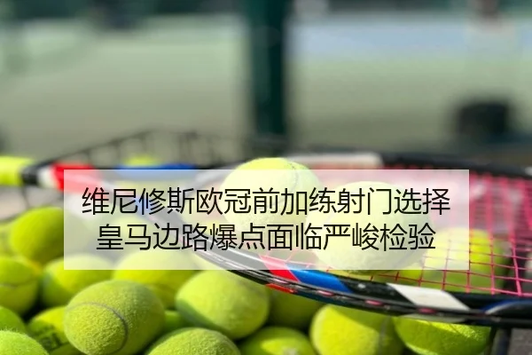 维尼修斯欧冠前加练射门选择 皇马边路爆点面临严峻检验