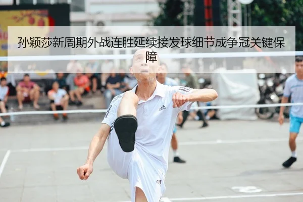 孙颖莎新周期外战连胜延续接发球细节成争冠关键保障