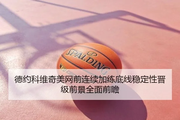 德约科维奇美网前连续加练底线稳定性晋级前景全面前瞻