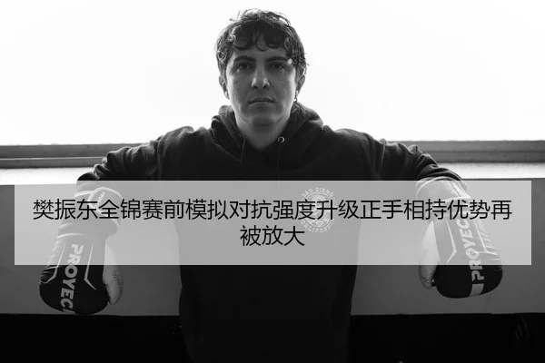 樊振东全锦赛前模拟对抗强度升级正手相持优势再被放大