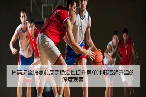 林高远全锦赛前反手稳定性提升男单冲冠话题升温的深度观察