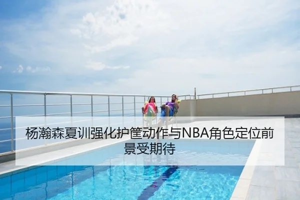 杨瀚森夏训强化护筐动作与NBA角色定位前景受期待