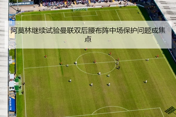 阿莫林继续试验曼联双后腰布阵中场保护问题成焦点