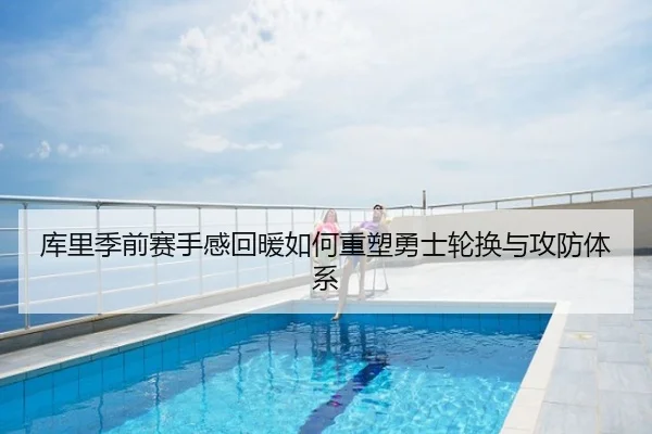 库里季前赛手感回暖如何重塑勇士轮换与攻防体系