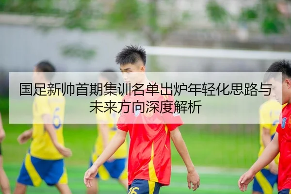 国足新帅首期集训名单出炉年轻化思路与未来方向深度解析