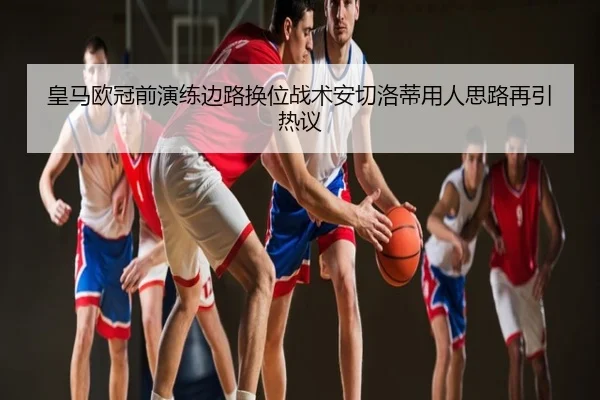 皇马欧冠前演练边路换位战术安切洛蒂用人思路再引热议